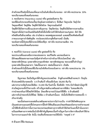 4
สาหรับขยะรีไซเคิลนี้เป็นขยะที่พบมากเป็นอันดับที่สองในกองขยะ กล่าวคือ พบประมาณ 30%
ของปริมาณขยะทั้งหมดในกองขยะ
3. ขยะอันตราย (Hazardous waste) หรือ มูลฝอยอันตราย คือ
ขยะที่มีองค์ประกอบหรือปนเปื้อนวัตถุอันตรายชนิดต่างๆ ซึ่งได้แก่ วัตถุระเบิด วัตถุไวไฟ
วัตถุออกซิไดซ์ วัตถุมีพิษ วัตถุที่ทาให้เกิดโรค วัตถุกรรมมันตรังสี
วัตถุที่ทาให้เกิดการเปลี่ยนแปลงทางพันธุกรรม วัตถุกัดกร่อน วัตถุที่ก่อให้เกิดการระคายเคือง
วัตถุอย่างอื่นไม่ว่าจะเป็นเคมีภัณฑ์หรือสิ่งอื่นใดที่อาจทาให้เกิดอันตรายแก่บุคคล สัตว์ พืช
ทรัพย์สินหรือสิ่งแวดล้อม เช่น ถ่านไฟฉาย หลอดฟลูออเรสเซนต์ แบตเตอรี่โทรศัพท์เคลื่อนที่
ภาชนะบรรจุสารกาจัดศัตรูพืช กระป๋องสเปรย์บรรจุสีหรือสารเคมี เป็นต้น
ขยะอันตรายนี้เป็นขยะที่มักจะพบได้น้อยที่สุด กล่าวคือ พบประมาณเพียง 3%
ของปริมาณขยะทั้งหมดในกองขยะ
4. ขยะทั่วไป (General waste) หรือ มูลฝอยทั่วไป คือ
ขยะประเภทอื่นนอกเหนือจากขยะย่อยสลาย ขยะรีไซเคิล และขยะอันตราย
มีลักษณะที่ย่อยสลายยากและไม่คุ้มค่าสาหรับการนากลับมาใช้ประโยชน์ใหม่ เช่น
ห่อพลาสติกใส่ขนม ถุงพลาสติกบรรจุผงซักฟอก พลาสติกห่อลูกอม ซองบะหมี่กึ่งสาเร็จรูป
ถุงพลาสติกเปื้อนเศษอาหาร โฟมเปื้อนอาหาร ฟอล์ยเปื้อนอาหาร เป็นต้น
สาหรับขยะทั่วไปนี้เป็นขยะที่มีปริมาณใกล้เคียงกับขยะอันตราย กล่าวคือ จะพบประมาณ 3%
ของปริมาณขยะทั้งหมดในกองขยะ
ปัญหาขยะ ถือเป็นปัญหาที่สาคัญของประเทศไทย ถ้าดูตัวเลขสถิติแล้วจะพบว่า ปัจจุบัน
ทั่วประเทศมีปริมาณขยะถึง 1.4 ล้านตัน/ปี หรือเฉลี่ยวันละ 38,000 ตัน/วัน
แต่เราสามารถจัดเก็บขยะได้เพียง 31,000 ตัน/วันเท่านั้น ที่เหลืออีก 70% ยังกาจัดอย่างไม่ถูกวิธี
ส่วนใหญ่จะกองทิ้งไว้กลางแจ้ง สร้างปัญหาต่อสิ่งแวดล้อมอย่างมากทีเดียว ในขณะเดียวกัน
การนาขยะกลับมาใช้ใหม่ก็ทาได้น้อย มีขยะที่สามารถนาไปแยกใช้ได้ถึง 6 ล้านตันต่อปี
แต่เรากลับนาขยะกลับไปใช้ใหม่ ได้เพียง 2 ล้านตันเท่านั้นเอง ดังนั้นจึงใช้หลักการลดขยะทั้ง 5
เข้ามาช่วยคือ
ขยะนั้นส่งผลกระทบต่อสิ่งแวดล้อมหลายประการไม่ว่าจะเป็น การทาให้เกิดทัศนะอุจาด
เป็นแหล่งเพาะและแพร่เชื้อโรคนอกจากนี้ยังทาให้ดินเสื่อมและเกิดมลพิษและยังสามารถทาลายแหล่
งน้าได้อีกด้วยยิ่งไปกว่านั้นการเผาขยะจะก่อมลพิษทางอากาศคือทาให้เกิดควันและขี้เถ้านั่นเองกลา
ยเป็นมลพิษทางอากาศต่อเนื่องไปอีกที่สาคัญที่สุดขยะนั้นสร้างปัญหาในการจัดการต้องเสียค่าใช้จ่าย
ในการรวบรวมและกาจัด ดังนั้น ก่อนที่จะทิ้งขยะอยากจะให้นึกถึง "กลยุทธ์ 5 R"
R ตัวแรก ก็คือ Reduce
 