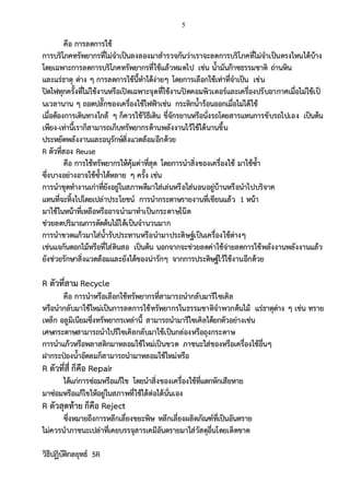 5
คือ การลดการใช้
การบริโภคทรัพยากรที่ไม่จาเป็นลงลองมาสารวจกันว่าเราจะลดการบริโภคที่ไม่จาเป็นตรงไหนได้บ้าง
โดยเฉพาะการลดการบริโภคทรัพยากรที่ใช้แล้วหมดไป เช่น น้ามันก๊าซธรรมชาติ ถ่านหิน
และแร่ธาตุ ต่าง ๆ การลดการใช้นี้ทาได้ง่ายๆ โดยการเลือกใช้เท่าที่จาเป็น เช่น
ปิดไฟทุกครั้งที่ไม่ใช้งานหรือเปิดเฉพาะจุดที่ใช้งานปิดคอมพิวเตอร์และเครื่องปรับอากาศเมื่อไม่ใช้เป็
นเวลานาน ๆ ถอดปลั๊กของเครื่องใช้ไฟฟ้าเช่น กระติกน้าร้อนออกเมื่อไม่ได้ใช้
เมื่อต้องการเดินทางใกล้ ๆ ก็ควรใช้วิธีเดิน ขี่จักรยานหรือนั่งรถโดยสารแทนการขับรถไปเอง เป็นต้น
เพียง-เท่านี้เราก็สามารถเก็บทรัพยากรด้านพลังงานไว้ใช้ได้นานขึ้น
ประหยัดพลังงานและอนุรักษ์สิ่งแวดล้อมอีกด้วย
R ตัวที่สอง Reuse
คือ การใช้ทรัพยากรให้คุ้มค่าที่สุด โดยการนาสิ่งของเครื่องใช้ มาใช้ซ้า
ซึ่งบางอย่างอาจใช้ซ้าได้หลาย ๆ ครั้ง เช่น
การนาชุดทางานเก่าที่ยังอยู่ในสภาพดีมาใส่เล่นหรือใส่นอนอยู่บ้านหรือนาไปบริจาค
แทนที่จะทิ้งไปโดยเปล่าประโยชน์ การนากระดาษรายงานที่เขียนแล้ว 1 หน้า
มาใช้ในหน้าที่เหลือหรืออาจนามาทาเป็นกระดาษโน๊ต
ช่วยลดปริมาณการตัดต้นไม้ได้เป็นจานวนมาก
การนาขวดแก้วมาใส่น้ารับประทานหรือนามาประดิษฐ์เป็นเครื่องใช้ต่างๆ
เช่นแจกันดอกไม้หรือที่ใส่ดินสอ เป็นต้น นอกจากจะช่วยลดค่าใช้จ่ายลดการใช้พลังงานพลังงานแล้ว
ยังช่วยรักษาสิ่งแวดล้อมและยังได้ของน่ารักๆ จากการประดิษฐ์ไว้ใช้งานอีกด้วย
R ตัวที่สาม Recycle
คือ การนาหรือเลือกใช้ทรัพยากรที่สามารถนากลับมารีไซเคิล
หรือนากลับมาใช้ใหม่เป็นการลดการใช้ทรัพยากรในธรรมชาติจาพวกต้นไม้ แร่ธาตุต่าง ๆ เช่น ทราย
เหล็ก อลูมิเนียมซึ่งทรัพยากรเหล่านี้ สามารถนามารีไซเคิลได้ยกตัวอย่างเช่น
เศษกระดาษสามารถนาไปรีไซเคิลกลับมาใช้เป็นกล่องหรือถุงกระดาษ
การนาแก้วหรือพลาสติกมาหลอมใช้ใหม่เป็นขวด ภาชนะใส่ของหรือเครื่องใช้อื่นๆ
ฝากระป๋องน้าอัดลมก็สามารถนามาหลอมใช้ใหม่หรือ
R ตัวที่สี่ ก็คือ Repair
ได้แก่การซ่อมหรือแก้ไข โดยนาสิ่งของเครื่องใช้ที่แตกหักเสียหาย
มาซ่อมหรือแก้ไขให้อยู่ในสภาพที่ใช้ได้ต่อได้นั่นเอง
R ตัวสุดท้าย ก็คือ Reject
ซึ่งหมายถึงการหลีกเลี่ยงขยะพิษ หลีกเลี่ยงผลิตภัณฑ์ที่เป็นอันตราย
ไม่ควรนาภาชนะเปล่าที่เคยบรรจุสารเคมีอันตรายมาใส่วัสดุอื่นโดยเด็ดขาด
วิธีปฏิบัติกลยุทธ์ 5R
 