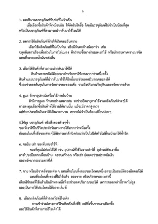 6
1. ลดปริมาณบรรจุภัณฑ์หีบห่อที่ไม่จาเป็น
เมื่อเลือกซื้อสินค้าที่เหมือนกัน ให้ตัดสินใจซื้อ โดยมีบรรจุภัณฑ์ไม่จาเป็นน้อยที่สุด
หรือเป็นบรรจุภัณฑ์ที่สามารถนากลับมาใช้ใหม่ได้
2. ลดการใช้ผลิตภัณฑ์ที่ก่อให้เกิดขยะอันตราย
เลือกใช้ผลิตภัณฑ์ที่ไม่เป็นพิษ หรือมีพิษตกค้างน้อยกว่า เช่น
ปลูกต้นดาวเรืองเพื่อช่วยในการไล่แมลง ดีกว่าจะซื้อยาฆ่าแมลงมาใช้ หรือนากระดาษทรายมาขัด
แทนที่จะหยอดน้ามันหล่อลื่น
3. เลือกใช้สินค้าที่สามารถนากลับมาใช้ได้
สินค้าหลายชนิดได้ออกมาสาหรับการใช้งานมากกว่าหนึ่งครั้ง
สินค้าและบรรจุภัณฑ์ที่นากลับมาใช้ได้อีกนั้นจะช่วยลดปริมาณขยะลงได้
ซึ่งจะช่วยลดต้นทุนในการจัดการขยะของแข็ง รวมถึงปริมาณวัตถุดิบและทรัพยากรด้วย
4. ดูแล รักษาอุปกรณ์เครื่องใช้ภายในบ้าน
ถ้ามีการดูแล รักษาอย่างเหมาะสม จะช่วยยืดอายุการใช้งานผลิตภัณฑ์ต่างๆได้
การลงทุนเลือกซื้อสินค้าที่ใช้งานได้นานนั้น แม้จะมีราคาสูงกว่า
แต่ช่วยประหยัดเงินเราได้เป็นเวลานาน เพราะไม่จาเป็นต้องเปลี่ยนบ่อยๆ
5.ใช้ถุง บรรจุภัณฑ์ หรือสิ่งของต่างๆซ้า
ของที่เราใช้ในชีวิตประจาวันสามารถใช้มากกว่าหนึ่งครั้ง
ก่อนจะโยนทิ้งสิ่งของต่างๆให้พิจารณาสักนิดก่อนว่าเป็นไปได้หรือไม่ที่จะนามาใช้ซ้าอีก
6. ขอยืม เช่า ของที่นานๆใช้ที
ของที่คุณไม่ค่อยได้ใช้ เช่น อุปกรณ์ที่ใช้ในงานปาร์ตี้ อุปกรณ์ขัดเงาพื้น
การไปขอยืมจากเพื่อนบ้าน ครอบครัวคุณ หรือเช่า ย่อมจะช่วยประหยัดเงิน
และทรัพยากรธรรมชาติได้
7. ขาย หรือบริจาคสิ่งของต่างๆ แทนที่จะโยนทิ้งขยะของอีกคนหนึ่งอาจะเป็นสมบัติของอีกคนก็ได้
แทนที่จะโยนทิ้งของที่ไม่ใช้แล้ว ลองขาย หรือบริจาคของเหล่านี้
เลือกใช้ของที่ใช้แล้วเป็นอีกทางหนึ่งที่จะช่วยลดปริมาณขยะได้ เพราะของเหล่านี้ราคาไม่สูง
และเป็นการใช้ประโยชน์ได้อย่างเต็มที่
8. เลือกผลิตภัณฑ์ที่ทาจากวัสดุรีไซเคิล
การเข้าร่วมโครงการรีไซเคิลเป็นสิ่งที่ดี จะดียิ่งขึ้นหากเราเลือกซื้อ
และใช้สินค้าที่สามารถรีไซเคิลได้
 