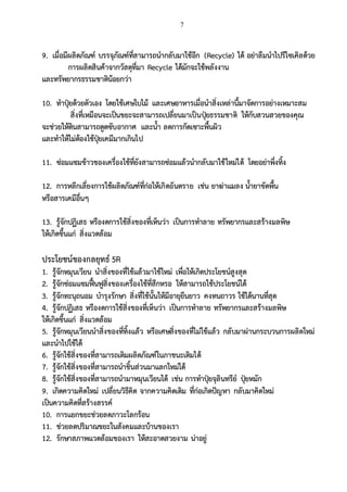 7
9. เมื่อมีผลิตภัณฑ์ บรรจุภัณฑ์ที่สามารถนากลับมาใช้อีก (Recycle) ได้ อย่าลืมนาไปรีไซเคิลด้วย
การผลิตสินค้าจากวัสดุที่มา Recycle ได้มักจะใช้พลังงาน
และทรัพยากรธรรมชาติน้อยกว่า
10. ทาปุ๋ยด้วยตัวเอง โดยใช้เศษใบไม้ และเศษอาหารเมื่อนาสิ่งเหล่านี้มาจัดการอย่างเหมาะสม
สิ่งที่เหมือนจะเป็นขยะจะสามารถเปลี่ยนมาเป็นปุ๋ยธรรมชาติ ให้กับสวนสวยของคุณ
จะช่วยให้ดินสามารถดูดซับอากาศ และน้า ลดการกัดเซาะพื้นผิว
และทาให้ไม่ต้องใช้ปุ๋ยเคมีมากเกินไป
11. ซ่อมแซมข้าวของเครื่องใช้ที่ยังสามารถซ่อมแล้วนากลับมาใช้ใหม่ได้ โดยอย่าพึ่งทิ้ง
12. การหลีกเลี่ยงการใช้ผลิตภัณฑ์ที่ก่อให้เกิดอันตราย เช่น ยาฆ่าแมลง น้ายาขัดพื้น
หรือสารเคมีอื่นๆ
13. รู้จักปฏิเสธ หรืองดการใช้สิ่งของที่เห็นว่า เป็นการทาลาย ทรัพยากรและสร้างมลพิษ
ให้เกิดขึ้นแก่ สิ่งแวดล้อม
ประโยชน์ของกลยุทธ์ 5R
1. รู้จักหมุนเวียน นาสิ่งของที่ใช้แล้วมาใช้ใหม่ เพื่อให้เกิดประโยชน์สูงสุด
2. รู้จักซ่อมแซมฟื้นฟูสิ่งของเครื่องใช้ที่สึกหรอ ให้สามารถใช้ประโยชน์ได้
3. รู้จักทะนุถนอม บารุงรักษา สิ่งที่ใช้นั้นให้มีอายุยืนยาว คงทนถาวร ใช้ได้นานที่สุด
4. รู้จักปฏิเสธ หรืองดการใช้สิ่งของที่เห็นว่า เป็นการทาลาย ทรัพยากรและสร้างมลพิษ
ให้เกิดขึ้นแก่ สิ่งแวดล้อม
5. รู้จักหมุนเวียนนาสิ่งของที่ทิ้งแล้ว หรือเศษสิ่งของที่ไม่ใช้แล้ว กลับมาผ่านกระบวนการผลิตใหม่
และนาไปใช้ได้
6. รู้จักใช้สิ่งของที่สามารถเติมผลิตภัณฑ์ในภาชนะเติมได้
7. รู้จักใช้สิ่งของที่สามารถนาชิ้นส่วนมาแลกใหม่ได้
8. รู้จักใช้สิ่งของที่สามารถนามาหมุนเวียนได้ เช่น การทาปุ๋ยจุลินทรีย์ ปุ๋ยหมัก
9. เกิดความคิดใหม่ เปลี่ยนวิธีคิด จากความคิดเดิม ที่ก่อเกิดปัญหา กลับมาคิดใหม่
เป็นความคิดที่สร้างสรรค์
10. การแยกขยะช่วยลดภาวะโลกร้อน
11. ช่วยลดปริมาณขยะในสังคมและบ้านของเรา
12. รักษาสภาพแวดล้อมของเรา ให้สะอาดสวยงาม น่าอยู่
 