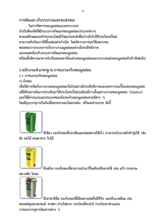 8
การคัดแยก เก็บรวบรวมและขนส่งขยะ
ในการจัดการขยะมูลฝอยแบบครบวงจร
จาเป็นต้องจัดให้มีระบบการคัดแยกขยะมูลฝอยประเภทต่างๆ
ตามแต่ลักษณะองค์ประกอบโดยมีวัตถุประสงค์เพื่อนากลับไปใช้ประโยชน์ใหม่
สามารถดาเนินการได้ตั้งแต่แหล่งกาเนิด โดยจัดวางภาชนะให้เหมาะสม
ตลอดจนวางระบบการเก็บรวบรวมมูลฝอยอย่างมีประสิทธิภาพ
และสอดคล้องกับระบบการคัดแยกขยะมูลฝอย
พร้อมทั้งพิจารณาควรจาเป็นของสถานีขนถ่ายขยะมูลฝอยและระบบขนส่งขยะมูลฝอยไปกาจัดต่อไป
1.หลักเกณฑ์ มาตรฐาน ภาชนะรองรับขยะมูลฝอย
1.1 ภาชนะรองรับขยะมูลฝอย
1) ถังขยะ
เพื่อให้การจัดเก็บรวบรวมขยะมูลฝอยเป็นไปอย่างมีประสิทธิภาพและลดการปนเปื้อนของขยะมูลฝอ
ยที่มีศักยภาพในการนากลับมาใช้ประโยชน์ใหม่จะต้องมีการตั้งจุดรวบรวมขยะมูลฝอย (Station)
และให้มีการแบ่งแยกประเภทของถังรองรับขยะมูลฝอยตามสีต่าง ๆ
โดยมีถุงบรรจุภายในถังเพื่อสะดวกและไม่ตกหล่น หรือแพร่กระจาย ดังนี้
สีเขียว รองรับขยะที่เน่าเสียและย่อยสลายได้เร็ว สามารถนามาหมักทาปุ๋ยได้ เช่น
ผัก ผลไม้ เศษอาหาร ใบไม้
สีเหลือง รองรับขยะที่สามารถนามารีไซเคิลหรือขายได้ เช่น แก้ว กระดาษ
พลาสติก โลหะ
สีเทาฝาสีส้ม รองรับขยะที่มีอันตรายต่อสิ่งมีชีวิต และสิ่งแวดล้อม เช่น
หลอดฟลูออเรสเซนต์ ขวดยา ถ่านไฟฉาย กระป๋องสีสเปรย์ กระป๋องยาฆ่าแมลง
ภาชนะบรรจุสารอันตรายต่าง ๆ
 