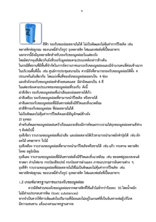 9
สีฟ้า รองรับขยะย่อยสลายไม่ได้ ไม่เป็นพิษและไม่คุ้มค่าการรีไซเคิล เช่น
พลาสติกห่อลูกอม ซองบะหมี่สาเร็จรูป ถุงพลาสติก โฟมและฟอล์ยที่เปื้อนอาหาร
นอกจากนี้ยังมีถุงพลาสติกสาหรับรองรับขยะมูลฝอยในแต่ละถัง
โดยมัดปากถุงสีเดียวกับถังที่รองรับมูลฝอยตามประเภทดังกล่าวข้างต้น
ในกรณีที่สถานที่มีพื้นที่จากัดในการจัดวางภาชนะรองรับขยะมูลฝอยและมีจานวนคนที่ค่อนข้างมาก
ในบริเวณพื้นที่นั้น เช่น ศูนย์การประชุมสนามบิน ควรมีถังที่สามารถรองรับขยะมูลฝอยได้ทั้ง 4
ประเภทในถังเดียวกัน โดยแบ่งพื้นที่ของถังขยะมูลฝอยออกเป็น 4 ช่อง
และตัวถังรองรับขยะมูลฝอยทาด้วยสแตนเลส มีฝาผิดแยกเป็น 4 สี
ในแต่ละช่องตามประเภทของขยะมูลฝอยที่รองรับ ดังนี้
ฝาสีเขียว รองรับขยะมูลฝอยที่เน่าเสียและย่อยสลายได้เร็ว
ฝาสีเหลือง รองรับขยะมูลฝอยที่สามารถนารีไซเคิล หรือขายได้
ฝาสีแดงรองรับขยะมูลฝอยที่มีอันตรายต่อสิ่งมีชีวิตและสิ่งแวดล้อม
ฝาสีฟ้ารองรับขยะมูลฝอย ที่ย่อยสลายไม่ได้
ไม่เป็นพิษและไม่คุ้มค่าการรีไซเคิลและมีสัญลักษณ์ข้างถัง
2) ถุงขยะ
สาหรับคัดแยกขยะมูลฝอยฝนครัวเรือนและจะต้องมีการคัดแยกรวบรวมใส่ถุงขยะมูลฝอยตามสีต่าง
ๆ ดังต่อไปนี้
ถุงสีเขียว รวบรวมขยะมูลฝอยที่เน่าเสีย และย่อยสลายได้เร็วสามารถนามาหมักทาปุ๋ยได้ เช่น ผัก
ผลไม้ เศษอาหาร ใบไม้
ถุงสีเหลือง รวบรวมขยะมูลฝอยที่สามารถนามารีไซเคิลหรือขายได้ เช่น แก้ว กระดาษ พลาสติก
โลหะ อลูมิเนียม
ถุงสีแดง รวบรวมขยะมูลฝอยที่มีอันตรายต่อสิ่งมีชีวิตและสิ่งแวดล้อม เช่น หลอดฟลูออเรสเซนต์
ขวดยา ถ่านไฟฉาย กระป๋องสีสเปรย์ กระป๋องสารฆ่าแมลง ภาชนะบรรจุสารอันตรายต่าง ๆ
ถุงสีฟ้า รวบรวมขยะมูลฝอยที่ย่อยสลายไม่ได้ไม่เป็นพิษและไม่คุ้มค่าการรีไซเคิล เช่น
พลาสติกห่อลูกอม ซองบะหมี่สาเร็จรูป ถุงพลาสติก โฟมและฟอล์ยที่เปื้อนอาหาร
1.2 เกณฑ์มาตรฐานภาชนะรองรับขยะมูลฝอย
ควรมีสัดส่วนของถังขยะมูลฝอยจากพลาสติกที่ใช้แล้วไม่ต่ากว่าร้อยละ 50 โดยน้าหนัก
ไม่มีส่วนประกอบสารพิษ (toxic substances)
หากจาเป็นควรใช้สารเติมแต่งในปริมาณที่น้อยและไม่อยู่ในเกณฑ์ที่เป็นอันตรายต่อผู้บริโภค
มีความทนทาน แข็งแรงตามมาตรฐานสากล
 