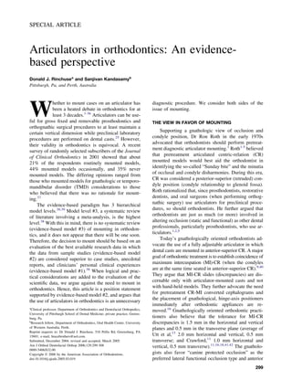 SPECIAL ARTICLE
Articulators in orthodontics: An evidence-
based perspective
Donald J. Rinchusea
and Sanjivan Kandasamyb
Pittsburgh, Pa, and Perth, Australia
W
hether to mount cases on an articulator has
been a heated debate in orthodontics for at
least 3 decades.1-36
Articulators can be use-
ful for gross ﬁxed and removable prosthodontics and
orthognathic surgical procedures to at least maintain a
certain vertical dimension while preclinical laboratory
procedures are performed on dental casts.25
However,
their validity in orthodontics is equivocal. A recent
survey of randomly selected subscribers of the Journal
of Clinical Orthodontics in 2001 showed that about
21% of the respondents routinely mounted models,
44% mounted models occasionally, and 35% never
mounted models. The differing opinions ranged from
those who mounted models for gnathologic or temporo-
mandibular disorder (TMD) considerations to those
who believed that there was no rationale for mount-
ing.37
The evidence-based paradigm has 3 hierarchical
model levels.38,39
Model level #3, a systematic review
of literature involving a meta-analysis, is the highest
level.38
With this in mind, there is no systematic review
(evidence-based model #3) of mounting in orthodon-
tics, and it does not appear that there will be one soon.
Therefore, the decision to mount should be based on an
evaluation of the best available research data in which
the data from sample studies (evidence-based model
#2) are considered superior to case studies, anecdotal
reports, and clinicians’ personal clinical experiences
(evidence-based model #1).38
When logical and prac-
tical considerations are added to the evaluation of the
scientiﬁc data, we argue against the need to mount in
orthodontics. Hence, this article is a position statement
supported by evidence-based model #2, and argues that
the use of articulators in orthodontics is an unnecessary
diagnostic procedure. We consider both sides of the
issue of mounting.
THE VIEW IN FAVOR OF MOUNTING
Supporting a gnathologic view of occlusion and
condyle position, Dr Ron Roth in the early 1970s
advocated that orthodontists should perform pretreat-
ment diagnostic articulator mounting.1
Roth1-5
believed
that pretreatment articulated centric-relation (CR)
mounted models would best aid the orthodontist in
identifying the so-called “Sunday bite” and the minutia
of occlusal and condyle disharmonies. During this era,
CR was considered a posterior-superior (retruded) con-
dyle position (condyle relationship to glenoid fossa).
Roth rationalized that, since prosthodontists, restorative
dentists, and oral surgeons (when performing orthog-
nathic surgery) use articulators for preclinical proce-
dures, so should orthodontists. He further argued that
orthodontists are just as much (or more) involved in
altering occlusion (static and functional) as other dental
professionals, particularly prosthodontists, who use ar-
ticulators.1,2,5
Today’s gnathologically oriented orthodontists ad-
vocate the use of a fully adjustable articulator in which
dental casts are mounted in anterior-superior CR. A major
goal of orthodontic treatment is to establish coincidence of
maximum intercuspation (MI)-CR (when the condyles
are at the same time seated in anterior-superior CR).9,40
They argue that MI-CR slides (discrepancies) are dis-
cernable only with articulator-mounted casts and not
with hand-held models. They further advocate the need
for pretreatment CR-MI converted cephalograms and
the placement of gnathological, hinge-axis positioners
immediately after orthodontic appliances are re-
moved.16
Gnathologically oriented orthodontic practi-
tioners also believe that the tolerance for MI-CR
discrepancies is 1.5 mm in the horizontal and vertical
planes and 0.5 mm in the transverse plane (average of
Utt et al,13
2.0 mm horizontal and vertical, 0.5 mm
transverse; and Crawford,11
1.0 mm horizontal and
vertical, 0.5 mm transverse).11,16,18,41,42
The gnatholo-
gists also favor “canine protected occlusion” as the
preferred lateral functional occlusion type and anterior
a
Clinical professor, Department of Orthodontics and Dentofacial Orthopedics,
University of Pittsburgh School of Dental Medicine; private practice, Greens-
burg, Pa.
b
Research fellow, Department of Orthodontics, Oral Health Centre, University
of Western Australia, Perth.
Reprint requests to: Dr Donald J. Rinchuse, 510 Pellis Rd, Greensburg, PA
15601; e-mail, bracebrothers@aol.com.
Submitted, December 2004; revised and accepted, March 2005.
Am J Orthod Dentofacial Orthop 2006;129:299-308
0889-5406/$32.00
Copyright © 2006 by the American Association of Orthodontists.
doi:10.1016/j.ajodo.2005.03.019
299
 