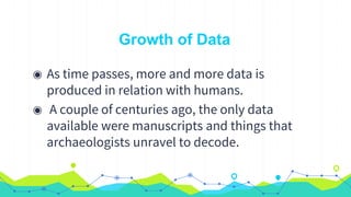 Growth of Data
◉ As time passes, more and more data is
produced in relation with humans.
◉ A couple of centuries ago, the only data
available were manuscripts and things that
archaeologists unravel to decode.
 