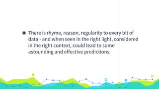 ◉ There is rhyme, reason, regularity to every bit of
data - and when seen in the right light, considered
in the right context, could lead to some
astounding and effective predictions.
 
