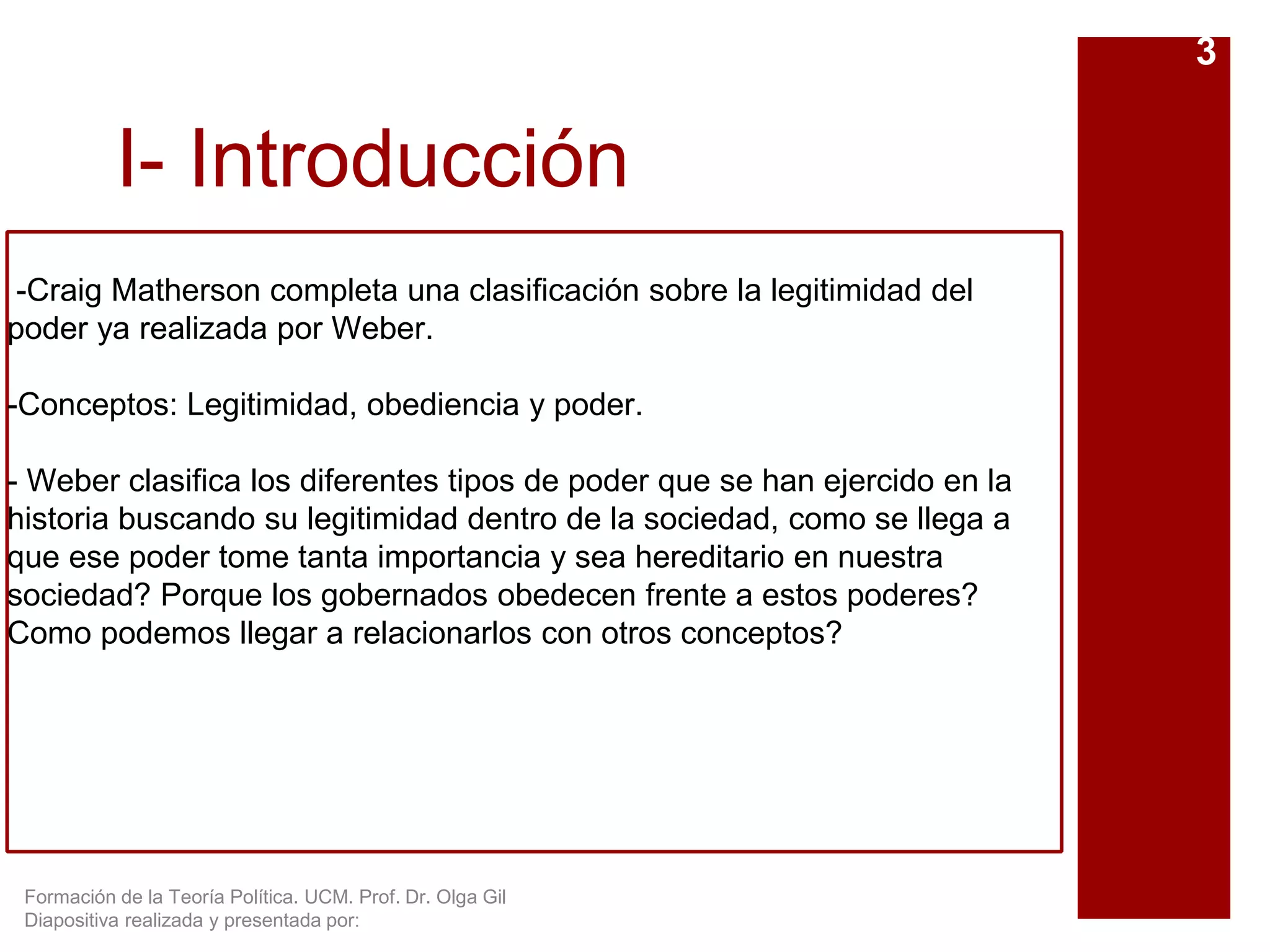 Formación de la Teoría Política. UCM. Prof. Dr. Olga Gil
Diapositiva realizada y presentada por:
I- Introducción
-Craig Matherson completa una clasificación sobre la legitimidad del
poder ya realizada por Weber.
-Conceptos: Legitimidad, obediencia y poder.
- Weber clasifica los diferentes tipos de poder que se han ejercido en la
historia buscando su legitimidad dentro de la sociedad, como se llega a
que ese poder tome tanta importancia y sea hereditario en nuestra
sociedad? Porque los gobernados obedecen frente a estos poderes?
Como podemos llegar a relacionarlos con otros conceptos?
3
 