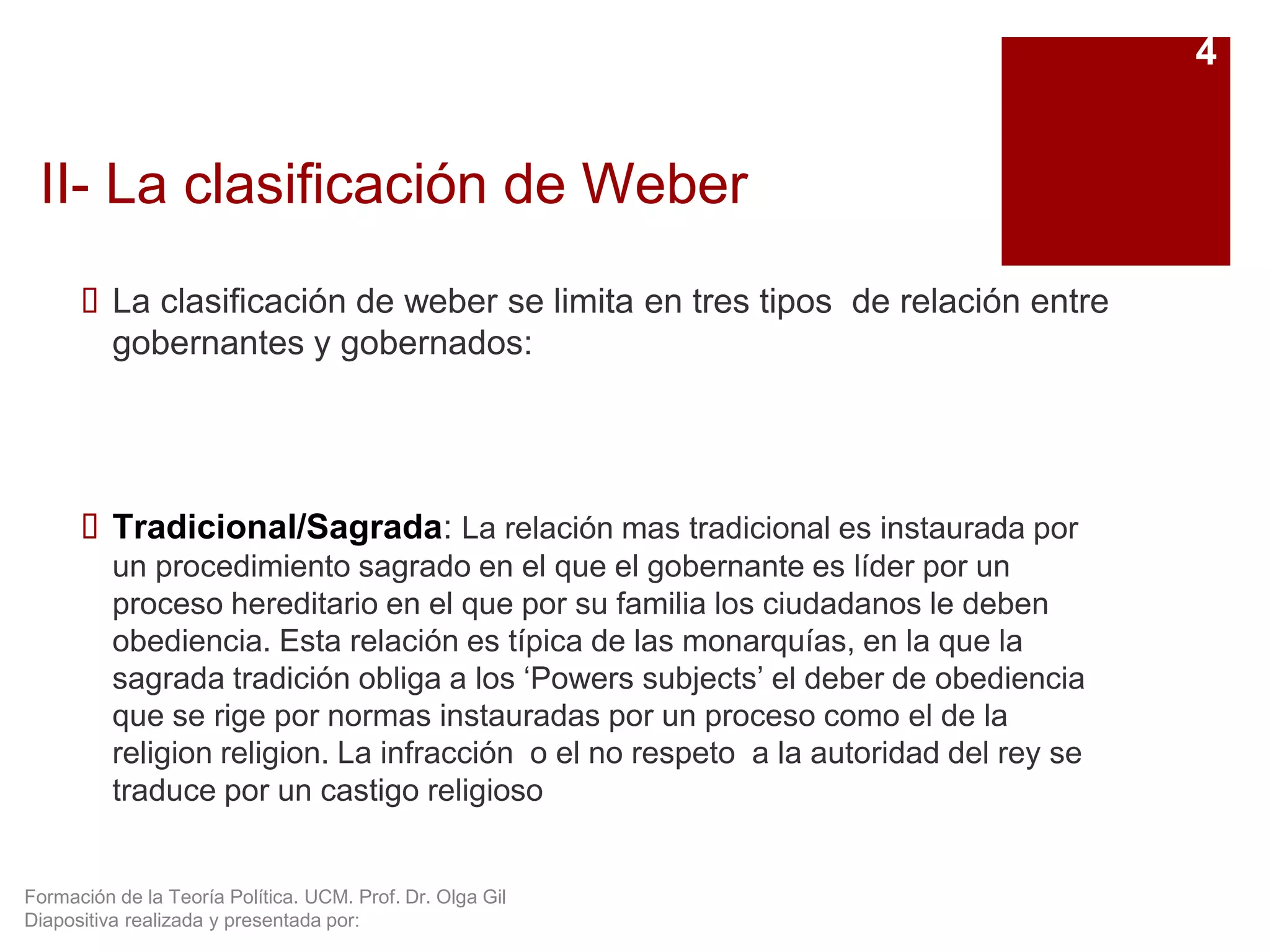 Formación de la Teoría Política. UCM. Prof. Dr. Olga Gil
Diapositiva realizada y presentada por:
II- La clasificación de Weber
 La clasificación de weber se limita en tres tipos de relación entre
gobernantes y gobernados:
 Tradicional/Sagrada: La relación mas tradicional es instaurada por
un procedimiento sagrado en el que el gobernante es líder por un
proceso hereditario en el que por su familia los ciudadanos le deben
obediencia. Esta relación es típica de las monarquías, en la que la
sagrada tradición obliga a los ‘Powers subjects’ el deber de obediencia
que se rige por normas instauradas por un proceso como el de la
religion religion. La infracción o el no respeto a la autoridad del rey se
traduce por un castigo religioso
4
 