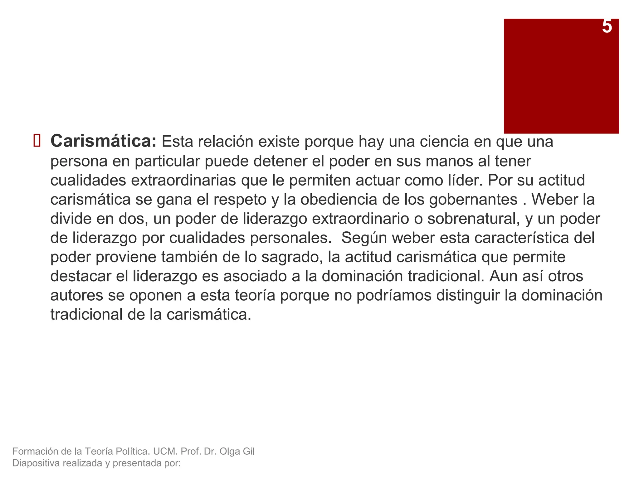 Formación de la Teoría Política. UCM. Prof. Dr. Olga Gil
Diapositiva realizada y presentada por:
 Carismática: Esta relación existe porque hay una ciencia en que una
persona en particular puede detener el poder en sus manos al tener
cualidades extraordinarias que le permiten actuar como líder. Por su actitud
carismática se gana el respeto y la obediencia de los gobernantes . Weber la
divide en dos, un poder de liderazgo extraordinario o sobrenatural, y un poder
de liderazgo por cualidades personales. Según weber esta característica del
poder proviene también de lo sagrado, la actitud carismática que permite
destacar el liderazgo es asociado a la dominación tradicional. Aun así otros
autores se oponen a esta teoría porque no podríamos distinguir la dominación
tradicional de la carismática.
5
 