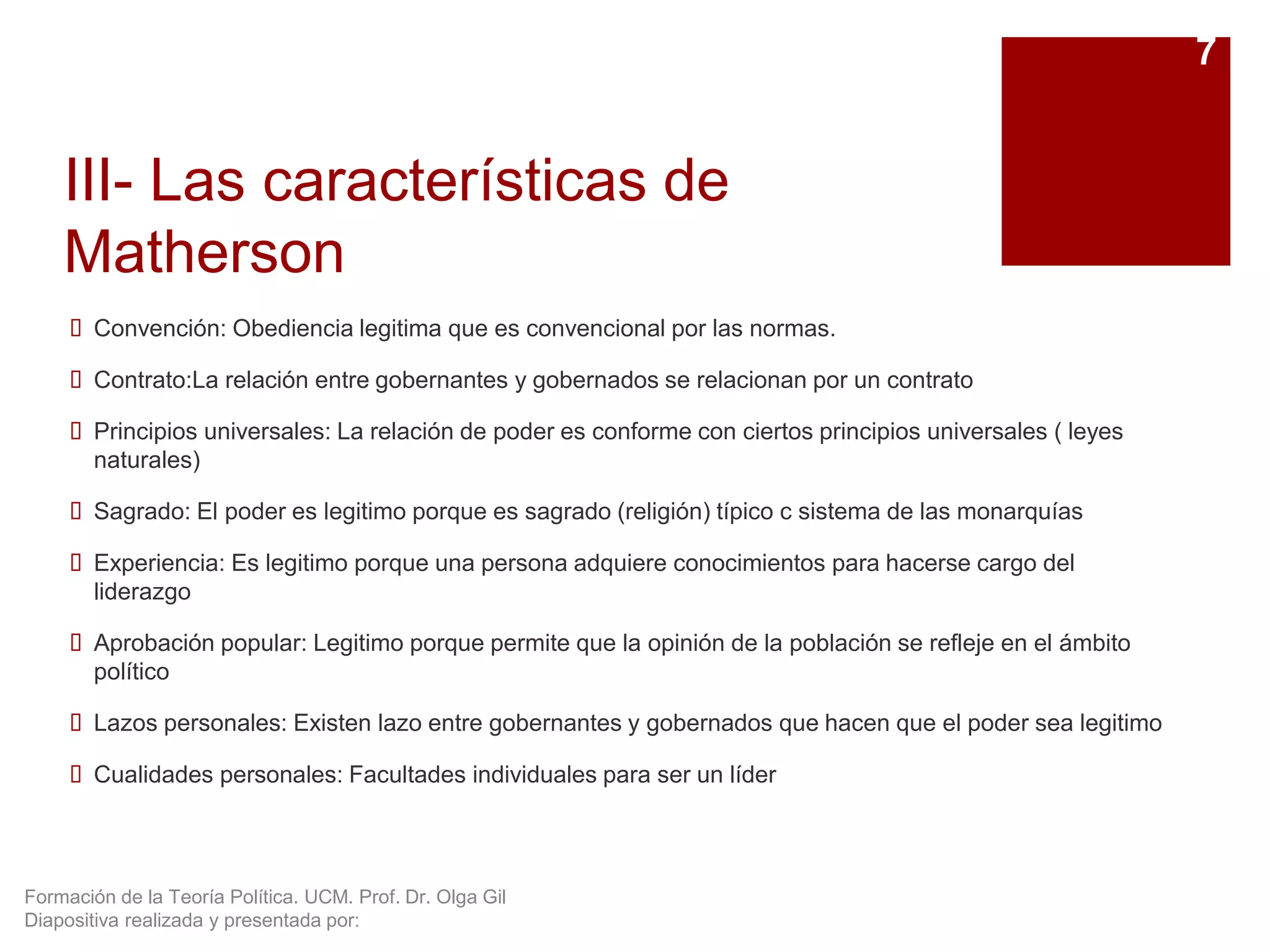 Formación de la Teoría Política. UCM. Prof. Dr. Olga Gil
Diapositiva realizada y presentada por:
III- Las características de
Matherson
 Convención: Obediencia legitima que es convencional por las normas.
 Contrato:La relación entre gobernantes y gobernados se relacionan por un contrato
 Principios universales: La relación de poder es conforme con ciertos principios universales ( leyes
naturales)
 Sagrado: El poder es legitimo porque es sagrado (religión) típico c sistema de las monarquías
 Experiencia: Es legitimo porque una persona adquiere conocimientos para hacerse cargo del
liderazgo
 Aprobación popular: Legitimo porque permite que la opinión de la población se refleje en el ámbito
político
 Lazos personales: Existen lazo entre gobernantes y gobernados que hacen que el poder sea legitimo
 Cualidades personales: Facultades individuales para ser un líder
7
 