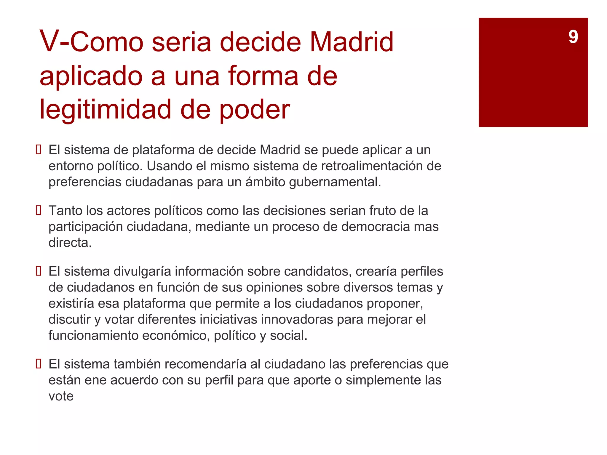 V-Como seria decide Madrid
aplicado a una forma de
legitimidad de poder
 El sistema de plataforma de decide Madrid se puede aplicar a un
entorno político. Usando el mismo sistema de retroalimentación de
preferencias ciudadanas para un ámbito gubernamental.
 Tanto los actores políticos como las decisiones serian fruto de la
participación ciudadana, mediante un proceso de democracia mas
directa.
 El sistema divulgaría información sobre candidatos, crearía perfiles
de ciudadanos en función de sus opiniones sobre diversos temas y
existiría esa plataforma que permite a los ciudadanos proponer,
discutir y votar diferentes iniciativas innovadoras para mejorar el
funcionamiento económico, político y social.
 El sistema también recomendaría al ciudadano las preferencias que
están ene acuerdo con su perfil para que aporte o simplemente las
vote
9
 