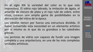 En el siglo XIX la variedad del color es lo que más
impresiona. El vidrio rojo labrado, la imitación de ágata, el
amarillo de cloruro de plata y el rojo rubí de cobre, entre
otros, crearon una amplia gama de posibilidades en la
decoración del vidrio de la época.
Los vitrales tienen por fuerza una estructura dividida. El
haber convertido esta necesidad en un elemento artístico
por sí mismo es lo que da su grandeza a las catedrales
góticas.
Los pintores de vidrio son capaces de fundir una imagen
completa y una arquitectura, en una de las más completas
unidades artísticas.
Arq. Eric Fernandez C.
Universidad Autónoma
Gabriel René Moreno
“MATERIALES
APLICADOS II”
“VIDRIOS”
- DEFINICION
- Clasificación
- Vidrio crudo
- Vidrio laminado
- Vidrio templado
 