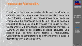 Proceso de fabricación.-
El vidrio se hace en un reactor de fusión, en donde se
calienta una mezcla que casi siempre consiste en arena
silícea (arcillas) y óxidos metálicos secos pulverizados o
granulados. En el proceso de la fusión (paso de sólido a
líquido) se forma un líquido viscoso y la masa se hace
transparente y homogénea a temperaturas mayores a
1000ºC. Al sacarlo del reactor, el vidrio adquiere una
rigidez que permite darle forma y manipularlo.
Controlando la temperatura de enfriamiento se evita la
desvitrificación o cristalización.
Arq. Eric Fernandez C.
Universidad Autónoma
Gabriel René Moreno
“MATERIALES
APLICADOS II”
“VIDRIOS”
- DEFINICION
- Clasificación
- Vidrio crudo
- Vidrio laminado
- Vidrio templado
 