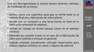 Una vez homogeneizada la mezcla existen distintos métodos
de moldeado de la misma:
• Vertida sobre una superficie para que se enfríe (este es el
método float para fabricación de vidrio plano).
• Sacada con un cucharón o una lanza (como se hace en la
fabricación artesanal de objetos).
• Vertido en moldes en forma natural (como en el vidriado
artístico)
• Obtenido por presión (como es el caso de la fabricación de
vidrio para botellas o envases en general)
• Soplado (método actualmente utilizado mayormente para
realizar objetos artísticos en vidrio u objetos de adorno)
Arq. Eric Fernandez C.
Universidad Autónoma
Gabriel René Moreno
“MATERIALES
APLICADOS II”
“VIDRIOS”
- DEFINICION
- Clasificación
- Vidrio crudo
- Vidrio laminado
- Vidrio templado
 