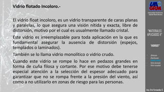 Vidrio flotado Incoloro.-
El vidrio float incoloro, es un vidrio transparente de caras planas
y paralelas, lo que asegura una visión nítida y exacta, libre de
distorsión, motivo por el cual es usualmente llamado cristal.
Este vidrio es irreemplazable para toda aplicación en la que es
fundamental asegurar la ausencia de distorsión (espejos,
templados o laminados).
También se lo llama vidrio monolítico o vidrio crudo.
Cuando este vidrio se rompe lo hace en pedazos grandes en
forma de cuña filosa y cortante. Por ese motivo debe tenerse
especial atención a la selección del espesor adecuado para
garantizar que no se rompa frente a la presión del viento, así
como a no utilizarlo en zonas de riesgo para las personas.
Universidad Autónoma
Gabriel René Moreno
“MATERIALES
APLICADOS II”
“VIDRIOS”
Arq. Eric Fernandez C.
Universidad Autónoma
Gabriel René Moreno
“MATERIALES
APLICADOS II”
“VIDRIOS”
- Definición
- Clasificación
- VIDRIO CRUDO
- Vidrio laminado
- Vidrio templado
 