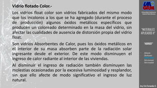 Vidrio flotado Color.-
Los vidrios float color son vidrios fabricados del mismo modo
que los incoloros a los que se ha agregado (durante el proceso
de producción) algunos óxidos metálicos específicos que
producen un coloreado determinado en la masa del vidrio, sin
afectar las cualidades de ausencia de distorsión propia del vidrio
float.
Son vidrios Absorbentes de Calor, pues los óxidos metálicos en
el interior de su masa absorben parte de la radiación solar
ingresante desde el exterior. De este modo disminuyen el
ingreso de calor radiante al interior de las viviendas.
Al disminuir el ingreso de radiación también disminuyen las
molestias ocasionadas por la excesiva luminosidad y resplandor,
sin que ello afecte de modo significativo el ingreso de luz
natural.
Arq. Eric Fernandez C.
Universidad Autónoma
Gabriel René Moreno
“MATERIALES
APLICADOS II”
“VIDRIOS”
- Definición
- Clasificación
- VIDRIO CRUDO
- Vidrio laminado
- Vidrio templado
 