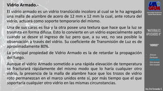 Vidrio Armado.-
El vidrio armado es un vidrio translúcido incoloro al cual se le ha agregado
una malla de alambre de acero de 12 mm x 12 mm la cual, ante rotura del
vidrio, actuará como soporte temporario del mismo.
Una de sus caras es lisa y la otra posee una textura que hace que la luz se
trasmita en forma difusa. Esto lo convierte en un vidrio especialmente apto
cuando se desee el ingreso de luz pero que, a su vez, no sea posible la
observación a través del vidrio. Su coeficiente de Transmisión de Luz es de
aproximadamente 80%.
La principal propiedad de Vidrio Armado es la de retardar la propagación
del fuego.
Aunque el vidrio Armado sometido a una rápida elevación de temperatura
se fracturará rápidamente del mismo modo que lo haría cualquier otro
vidrio, la presencia de la malla de alambre hace que los trozos de vidrio
roto permanezcan en el marco unidos ente sí, por más tiempo que el que
soportaría cualquier otro vidrio en las mismas circunstancias.
Arq. Eric Fernandez C.
Universidad Autónoma
Gabriel René Moreno
“MATERIALES
APLICADOS II”
“VIDRIOS”
- Definición
- Clasificación
- VIDRIO CRUDO
- Vidrio laminado
- Vidrio templado
 