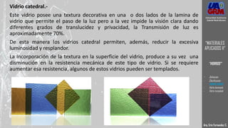 Vidrio catedral.-
Este vidrio posee una textura decorativa en una o dos lados de la lamina de
vidrio que permite el paso de la luz pero a la vez impide la visión clara dando
diferentes grados de translucidez y privacidad, la Transmisión de luz es
aproximadamente 70%.
De esta manera los vidrios catedral permiten, además, reducir la excesiva
luminosidad y resplandor.
La incorporación de la textura en la superficie del vidrio, produce a su vez una
disminución en la resistencia mecánica de este tipo de vidrio. Si se requiere
aumentar esa resistencia, algunos de estos vidrios pueden ser templados.
Arq. Eric Fernandez C.
Universidad Autónoma
Gabriel René Moreno
“MATERIALES
APLICADOS II”
“VIDRIOS”
- Definición
- Clasificación
- VIDRIO CRUDO
- Vidrio laminado
- Vidrio templado
 