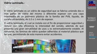 Vidrio Laminado.-
El vidrio laminado es un vidrio de seguridad que se fabrica uniendo dos o
más paños de vidrio del mismo o diferente espesor con una capa
intermedia de un polímero plástico de la familia del PVB, líquido, de
curado ultravioleta, de 0.5 o 1 mm de espesor.
El vidrio laminado, el cual se instala con el fin de proporcionar seguridad y
reducir con alta eficiencia la intensidad del sonido, además de que
presenta una gran versatilidad de usos y es extremadamente estable. Al
romperse, las láminas de vidrio quedan adheridas al material plástico que
las une, permitiendo de esta manera evitar accidentes.
Arq. Eric Fernandez C.
Universidad Autónoma
Gabriel René Moreno
“MATERIALES
APLICADOS II”
“VIDRIOS”
- Definición
- Clasificación
- Vidrio crudo
- VIDRIO LAMINADO
- Vidrio templado
 