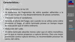 Características.-
• Alta resistencia a la luz UV.
• Al quebrarse los fragmentos de vidrio quedan adheridos a la
resina por lo que no hay desprendimiento de piezas cortantes.
• Previene contra el vandalismo.
• Retarda el efecto del fuego; aún cuando no se utiliza como vidrio
resistente al fuego, el vidrio laminado provee un tiempo mayor
de evacuación que el vidrio ordinario.
• Reducción del ruido.
• El vidrio laminado absorbe menos calor que el vidrio monolítico,
por lo que es menos propenso a ruptura térmica. Para una mejor
prevención contra ruptura térmica, es recomendable procesar los
cantos del vidrio.
Arq. Eric Fernandez C.
Universidad Autónoma
Gabriel René Moreno
“MATERIALES
APLICADOS II”
“VIDRIOS”
- Definición
- Clasificación
- Vidrio crudo
- VIDRIO LAMINADO
- Vidrio templado
 