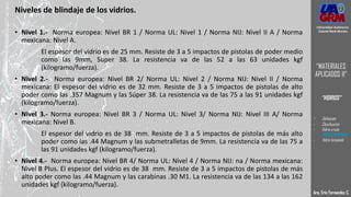Niveles de blindaje de los vidrios.
• Nivel 1.- Norma europea: Nivel BR 1 / Norma UL: Nivel 1 / Norma NIJ: Nivel II A / Norma
mexicana: Nivel A.
El espesor del vidrio es de 25 mm. Resiste de 3 a 5 impactos de pistolas de poder medio
como las 9mm, Super 38. La resistencia va de las 52 a las 63 unidades kgf
(kilogramo/fuerza).
• Nivel 2.- Norma europea: Nivel BR 2/ Norma UL: Nivel 2 / Norma NIJ: Nivel II / Norma
mexicana: El espesor del vidrio es de 32 mm. Resiste de 3 a 5 impactos de pistolas de alto
poder como las .357 Magnum y las Súper 38. La resistencia va de las 75 a las 91 unidades kgf
(kilogramo/fuerza).
• Nivel 3.- Norma europea: Nivel BR 3 / Norma UL: Nivel 3/ Norma NIJ: Nivel III A/ Norma
mexicana: Nivel B.
El espesor del vidrio es de 38 mm. Resiste de 3 a 5 impactos de pistolas de más alto
poder como las .44 Magnum y las submetralletas de 9mm. La resistencia va de las 75 a
las 91 unidades kgf (kilogramo/fuerza).
• Nivel 4.- Norma europea: Nivel BR 4/ Norma UL: Nivel 4 / Norma NIJ: na / Norma mexicana:
Nivel B Plus. El espesor del vidrio es de 38 mm. Resiste de 3 a 5 impactos de pistolas de más
alto poder como las .44 Magnum y las carabinas .30 M1. La resistencia va de las 134 a las 162
unidades kgf (kilogramo/fuerza).
Arq. Eric Fernandez C.
Universidad Autónoma
Gabriel René Moreno
“MATERIALES
APLICADOS II”
“VIDRIOS”
- Definición
- Clasificación
- Vidrio crudo
- VIDRIO LAMINADO
- Vidrio templado
 