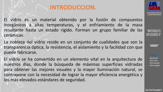 INTRODUCCION.
El vidrio es un material obtenido por la fusión de compuestos
inorgánicos a altas temperaturas, y el enfriamiento de la masa
resultante hasta un estado rígido. Forman un grupo familiar de las
cerámicas.
La nobleza del vidrio reside en un conjunto de cualidades que son la
transparencia óptica, la resistencia, el aislamiento y la facilidad con que
puede fabricarse.
El vidrio se ha convertido en un elemento vital en la arquitectura de
nuestros días, donde la búsqueda de máximas superficies vidriadas
para obtener las mejores visuales y la mayor iluminación natural, se
contrapone con la necesidad de lograr la mayor eficiencia energética y
los más elevados estándares de seguridad.
Arq. Eric Fernandez C.
Universidad Autónoma
Gabriel René Moreno
“MATERIALES
APLICADOS II”
“VIDRIOS”
- DEFINICION
- Clasificación
- Vidrio crudo
- Vidrio laminado
- Vidrio templado
 