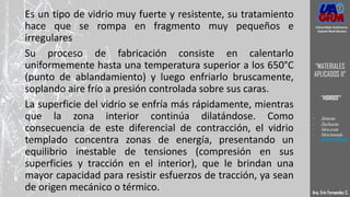 Es un tipo de vidrio muy fuerte y resistente, su tratamiento
hace que se rompa en fragmento muy pequeños e
irregulares
Su proceso de fabricación consiste en calentarlo
uniformemente hasta una temperatura superior a los 650°C
(punto de ablandamiento) y luego enfriarlo bruscamente,
soplando aire frío a presión controlada sobre sus caras.
La superficie del vidrio se enfría más rápidamente, mientras
que la zona interior continúa dilatándose. Como
consecuencia de este diferencial de contracción, el vidrio
templado concentra zonas de energía, presentando un
equilibrio inestable de tensiones (compresión en sus
superficies y tracción en el interior), que le brindan una
mayor capacidad para resistir esfuerzos de tracción, ya sean
de origen mecánico o térmico. Arq. Eric Fernandez C.
Universidad Autónoma
Gabriel René Moreno
“MATERIALES
APLICADOS II”
“VIDRIOS”
- Definición
- Clasificación
- Vidrio crudo
- Vidrio laminado
- VIDRIO TEMPLADO
 