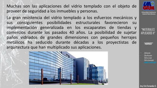 Muchas son las aplicaciones del vidrio templado con el objeto de
proveer de seguridad a los inmuebles y personas.
La gran resistencia del vidrio templado a los esfuerzos mecánicos y
sus consiguientes posibilidades estructurales favorecieron su
implementación generalizada en los escaparates de tiendas y
comercios durante los pasados 40 años. La posibilidad de sujetar
paños vidriados de grandes dimensiones con pequeños herrajes
metálicos ha seducido durante décadas a los proyectistas de
arquitectura que han multiplicado sus aplicaciones.
Arq. Eric Fernandez C.
Universidad Autónoma
Gabriel René Moreno
“MATERIALES
APLICADOS II”
“VIDRIOS”
- Definición
- Clasificación
- Vidrio crudo
- Vidrio laminado
- VIDRIO TEMPLADO
 