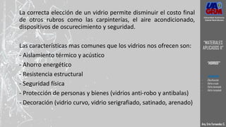La correcta elección de un vidrio permite disminuir el costo final
de otros rubros como las carpinterías, el aire acondicionado,
dispositivos de oscurecimiento y seguridad.
Las características mas comunes que los vidrios nos ofrecen son:
- Aislamiento térmico y acústico
- Ahorro energético
- Resistencia estructural
- Seguridad física
- Protección de personas y bienes (vidrios anti-robo y antibalas)
- Decoración (vidrio curvo, vidrio serigrafiado, satinado, arenado)
Arq. Eric Fernandez C.
Universidad Autónoma
Gabriel René Moreno
“MATERIALES
APLICADOS II”
“VIDRIOS”
- DEFINICION
- Clasificación
- Vidrio crudo
- Vidrio laminado
- Vidrio templado
 