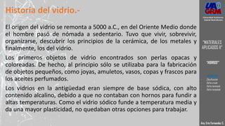 Historia del vidrio.-
El origen del vidrio se remonta a 5000 a.C., en del Oriente Medio donde
el hombre pasó de nómada a sedentario. Tuvo que vivir, sobrevivir,
organizarse, descubrir los principios de la cerámica, de los metales y
finalmente, los del vidrio.
Los primeros objetos de vidrio encontrados son perlas opacas y
coloreadas. De hecho, al principio sólo se utilizaba para la fabricación
de objetos pequeños, como joyas, amuletos, vasos, copas y frascos para
los aceites perfumados.
Los vidrios en la antigüedad eran siempre de base sódica, con alto
contenido alcalino, debido a que no contaban con hornos para fundir a
altas temperaturas. Como el vidrio sódico funde a temperatura media y
da una mayor plasticidad, no quedaban otras opciones para trabajar.
Arq. Eric Fernandez C.
Universidad Autónoma
Gabriel René Moreno
“MATERIALES
APLICADOS II”
“VIDRIOS”
- DEFINICION
- Clasificación
- Vidrio crudo
- Vidrio laminado
- Vidrio templado
 
