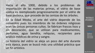 Hacia el año 1000, debido a los problemas de
importación de las materias primas, el vidrio de base
sódica es reemplazado progresivamente por el vidrio de
base potásica, que procede de las cenizas de los árboles.
En la Edad Media, el arte del vidrio depende de los
conventos pues los miembros de las órdenes religiosas
eran las únicas personas cultas. Se fabrican frascos lisos y
sin decoración, que se utilizan para medicamentos,
perfumes, agua bendita, reliquias, recipientes para
análisis médicos de orina y sangre.
La historia del vidrio se aleja un poco del arte durante
esta época, pues se buscó más una utilidad práctica que
un fin artístico.
Arq. Eric Fernandez C.
Universidad Autónoma
Gabriel René Moreno
“MATERIALES
APLICADOS II”
“VIDRIOS”
- DEFINICION
- Clasificación
- Vidrio crudo
- Vidrio laminado
- Vidrio templado
 