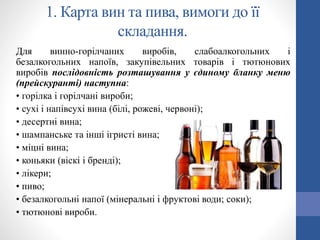 1. Карта вин та пива, вимоги до її
складання.
Для винно-горілчаних виробів, слабоалкогольних і
безалкогольних напоїв, закупівельних товарів і тютюнових
виробів послідовність розташування у єдиному бланку меню
(прейскуранті) наступна:
• горілка і горілчані вироби;
• сухі і напівсухі вина (білі, рожеві, червоні);
• десертні вина;
• шампанське та інші ігристі вина;
• міцні вина;
• коньяки (віскі і бренді);
• лікери;
• пиво;
• безалкогольні напої (мінеральні і фруктові води; соки);
• тютюнові вироби.
 