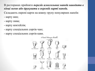 В ресторанах прийнято перелік алкогольних напоїв наводити в
кінці меню або друкувати в окремій карті напоїв.
Складають окремі карти на кожну групу популярних напоїв:
- карту вин;
- карту пива;
- карту коктейлів;
- карту спеціальних сортів чаю;
- карту спеціальних сортів кави.
 