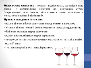 Призначення карти вин - показати відвідувачам, що якісне вино
завжди є гармонійним додатком до вишуканих страв.
Запропоновані вина повинні відповідати стравам, значеними в
меню, доповнювати і відтіняти їх.
Правила складання карти вин:
- розливні вина з бочок записують перед винами в пляшках;
- вітчизняні вина повинні розташовуватися перед закордонними;
- білі вина вказують перед рожевими;
- рожеві вина поміщають перед червоними;
- за строком витримування спочатку вказувати витримані, а потім
“молоді” вина;
- тихі вина перелічують перед ігристими.
 