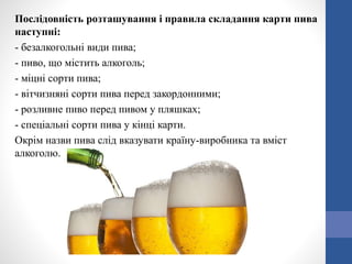 Послідовність розташування і правила складання карти пива
наступні:
- безалкогольні види пива;
- пиво, що містить алкоголь;
- міцні сорти пива;
- вітчизняні сорти пива перед закордонними;
- розливне пиво перед пивом у пляшках;
- спеціальні сорти пива у кінці карти.
Окрім назви пива слід вказувати країну-виробника та вміст
алкоголю.
 