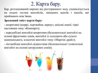 2. Карта бару.
Бар, розташований окремо від ресторанного залу, спеціалізується
на подачі гостям коктейлів, змішаних напоїв і напоїв, які
приймають між їжею.
Зразковий зміст карти бару:
- аперитиви (шеррі, портвейни, вермут, анісові напої, гіркі
настоянки типу «Кампарі»);
- передобідні коктейлі-аперитиви (безалкогольні коктейлі на
основі фруктових соків, коктейлі із солодкого або сухого
шампанського, класичні коктейлі типу «Мартіні драй»);
- післяобідні коктейлі-діджестиви (безалкогольні і алкогольні
коктейлі на основі цитрусових соків);
 