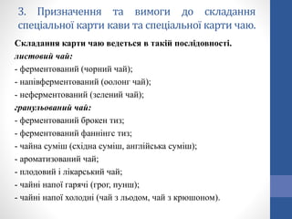 3. Призначення та вимоги до складання
спеціальної карти кави та спеціальної карти чаю.
Складання карти чаю ведеться в такій послідовності.
листовий чай:
- ферментований (чорний чай);
- напівферментований (оолонг чай);
- неферментований (зелений чай);
гранульований чай:
- ферментований брокен тиз;
- ферментований фаннінгс тиз;
- чайна суміш (східна суміш, англійська суміш);
- ароматизований чай;
- плодовий і лікарський чай;
- чайні напої гарячі (грог, пунш);
- чайні напої холодні (чай з льодом, чай з крюшоном).
 