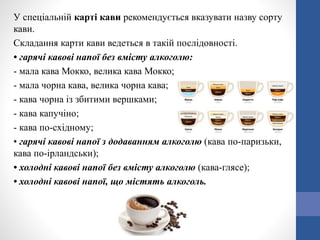У спеціальній карті кави рекомендується вказувати назву сорту
кави.
Складання карти кави ведеться в такій послідовності.
• гарячі кавові напої без вмісту алкоголю:
- мала кава Мокко, велика кава Мокко;
- мала чорна кава, велика чорна кава;
- кава чорна із збитими вершками;
- кава капучіно;
- кава по-східному;
• гарячі кавові напої з додаванням алкоголю (кава по-паризьки,
кава по-ірландськи);
• холодні кавові напої без вмісту алкоголю (кава-глясе);
• холодні кавові напої, що містять алкоголь.
 