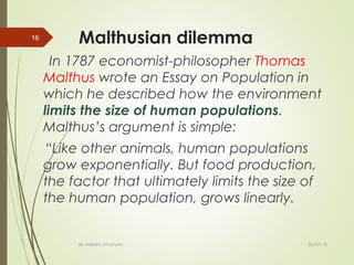 Malthusian dilemma
In 1787 economist-philosopher Thomas
Malthus wrote an Essay on Population in
which he described how the environment
limits the size of human populations.
Malthus’s argument is simple:
“Like other animals, human populations
grow exponentially. But food production,
the factor that ultimately limits the size of
the human population, grows linearly.
By Mariam Ohanyan
16
02/07/18
 