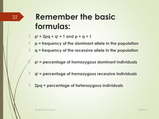 Remember the basic
formulas:
 p2
+ 2pq + q2
= 1 and p + q = 1
 p = frequency of the dominant allele in the population
 q = frequency of the recessive allele in the population
 p2
= percentage of homozygous dominant individuals
 q2
= percentage of homozygous recessive individuals
 2pq = percentage of heterozygous individuals
02/07/18By Mariam Ohanyan
22
 