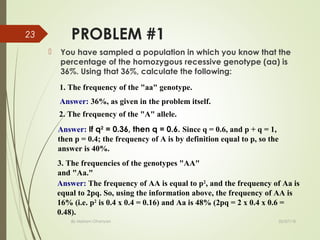 PROBLEM #1
 You have sampled a population in which you know that the
percentage of the homozygous recessive genotype (aa) is
36%. Using that 36%, calculate the following:
02/07/18By Mariam Ohanyan
23
1. The frequency of the "aa" genotype.
Answer: 36%, as given in the problem itself.
2. The frequency of the "A" allele.
Answer: If q2
= 0.36, then q = 0.6. Since q = 0.6, and p + q = 1,
then p = 0.4; the frequency of A is by definition equal to p, so the
answer is 40%.
3. The frequencies of the genotypes "AA"
and "Aa."
Answer: The frequency of AA is equal to p2
, and the frequency of Aa is
equal to 2pq. So, using the information above, the frequency of AA is
16% (i.e. p2
is 0.4 x 0.4 = 0.16) and Aa is 48% (2pq = 2 x 0.4 x 0.6 =
0.48).
 
