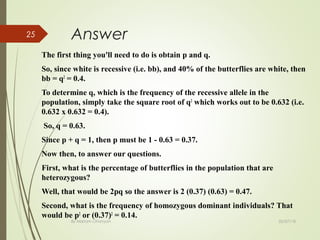02/07/18By Mariam Ohanyan
25 Answer
The first thing you'll need to do is obtain p and q.
So, since white is recessive (i.e. bb), and 40% of the butterflies are white, then
bb = q2
= 0.4.
To determine q, which is the frequency of the recessive allele in the
population, simply take the square root of q2
which works out to be 0.632 (i.e.
0.632 x 0.632 = 0.4).
So, q = 0.63.
Since p + q = 1, then p must be 1 - 0.63 = 0.37.
Now then, to answer our questions.
First, what is the percentage of butterflies in the population that are
heterozygous?
Well, that would be 2pq so the answer is 2 (0.37) (0.63) = 0.47.
Second, what is the frequency of homozygous dominant individuals? That
would be p2
or (0.37)2
= 0.14.
 