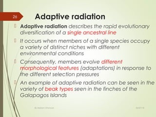 Adaptive radiation
 Adaptive radiation describes the rapid evolutionary
diversification of a single ancestral line
 It occurs when members of a single species occupy
a variety of distinct niches with different
environmental conditions
 Consequently, members evolve different
morphological features (adaptations) in response to
the different selection pressures
 An example of adaptive radiation can be seen in the
variety of beak types seen in the finches of the
Galapagos Islands
02/07/18By Mariam Ohanyan
26
 