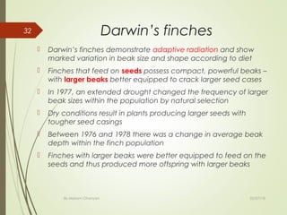 Darwin’s finches
 Darwin’s finches demonstrate adaptive radiation and show
marked variation in beak size and shape according to diet
 Finches that feed on seeds possess compact, powerful beaks –
with larger beaks better equipped to crack larger seed cases
 In 1977, an extended drought changed the frequency of larger
beak sizes within the population by natural selection
 Dry conditions result in plants producing larger seeds with
tougher seed casings
 Between 1976 and 1978 there was a change in average beak
depth within the finch population
 Finches with larger beaks were better equipped to feed on the
seeds and thus produced more offspring with larger beaks
02/07/18By Mariam Ohanyan
32
 