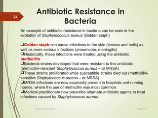 Antibiotic Resistance in
Bacteria
02/07/18By Mariam Ohanyan
34
An example of antibiotic resistance in bacteria can be seen in the
evolution of Staphylococcus aureus (Golden staph)
Golden staph can cause infections to the skin (lesions and boils) as
well as more serious infections (pneumonia, meningitis)
Historically, these infections were treated using the antibiotic
methicillin
Bacterial strains developed that were resistant to this antibiotic
(methicillin-resistant Staphylococcus aureus – or MRSA)
These strains proliferated while susceptible strains died out (methicillin-
sensitive Staphylococcus aureus – or MSSA)
MRSA infections are now especially present in hospitals and nursing
homes, where the use of methicillin was most common
Medical practitioners now prescribe alternate antibiotic agents to treat
infections caused by Staphylococcus aureus
 