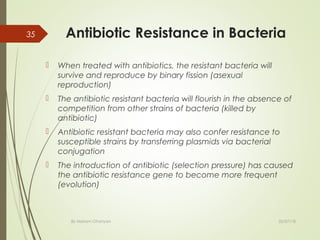 Antibiotic Resistance in Bacteria
 When treated with antibiotics, the resistant bacteria will
survive and reproduce by binary fission (asexual
reproduction)
 The antibiotic resistant bacteria will flourish in the absence of
competition from other strains of bacteria (killed by
antibiotic)
 Antibiotic resistant bacteria may also confer resistance to
susceptible strains by transferring plasmids via bacterial
conjugation
 The introduction of antibiotic (selection pressure) has caused
the antibiotic resistance gene to become more frequent
(evolution)
02/07/18By Mariam Ohanyan
35
 