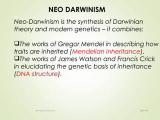 02/07/18By Mariam Ohanyan
38
NEO DARWINISM
Neo-Darwinism is the synthesis of Darwinian
theory and modern genetics – it combines:
The works of Gregor Mendel in describing how
traits are inherited (Mendelian inheritance).
The works of James Watson and Francis Crick
in elucidating the genetic basis of inheritance
(DNA structure).
 