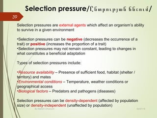 02/07/18By Mariam Ohanyan
Selection pressure/ /Ընտրության ճնշում
39
Selection pressures are external agents which affect an organism’s ability
to survive in a given environment
•Selection pressures can be negative (decreases the occurrence of a
trait) or positive (increases the proportion of a trait)
•Selection pressures may not remain constant, leading to changes in
what constitutes a beneficial adaptation
Types of selection pressures include:
•Resource availability – Presence of sufficient food, habitat (shelter /
territory) and mates
•Environmental conditions – Temperature, weather conditions or
geographical access
•Biological factors – Predators and pathogens (diseases)
Selection pressures can be density-dependent (affected by population
size) or density-independent (unaffected by population)
 