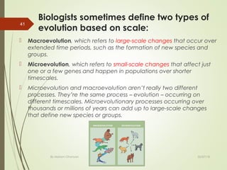 Biologists sometimes define two types of
evolution based on scale:
 Macroevolution, which refers to large-scale changes that occur over
extended time periods, such as the formation of new species and
groups.
 Microevolution, which refers to small-scale changes that affect just
one or a few genes and happen in populations over shorter
timescales.
 Microevolution and macroevolution aren’t really two different
processes. They’re the same process – evolution – occurring on
different timescales. Microevolutionary processes occurring over
thousands or millions of years can add up to large-scale changes
that define new species or groups.
By Mariam Ohanyan
41
02/07/18
 