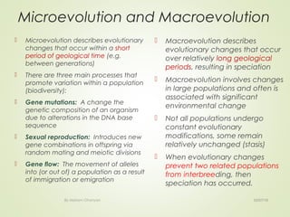 Microevolution and Macroevolution
 Microevolution describes evolutionary
changes that occur within a short
period of geological time (e.g.
between generations)
 There are three main processes that
promote variation within a population
(biodiversity):
 Gene mutations:  A change the
genetic composition of an organism
due to alterations in the DNA base
sequence
 Sexual reproduction:  Introduces new
gene combinations in offspring via
random mating and meiotic divisions
 Gene flow:  The movement of alleles
into (or out of) a population as a result
of immigration or emigration
 
 Macroevolution describes
evolutionary changes that occur
over relatively long geological
periods, resulting in speciation
 Macroevolution involves changes
in large populations and often is
associated with significant
environmental change
 Not all populations undergo
constant evolutionary
modifications, some remain
relatively unchanged (stasis)
 When evolutionary changes
prevent two related populations
from interbreeding, then
speciation has occurred.
02/07/18By Mariam Ohanyan
 