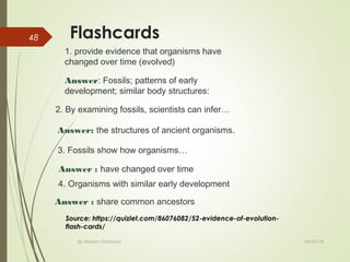 Flashcards
02/07/18By Mariam Ohanyan
48
1. provide evidence that organisms have
changed over time (evolved)
Answer: Fossils; patterns of early
development; similar body structures:
2. By examining fossils, scientists can infer…
Answer: the structures of ancient organisms.
3. Fossils show how organisms…
Answer : have changed over time
4. Organisms with similar early development
Answer : share common ancestors
Source: https://quizlet.com/86076082/52-evidence-of-evolution-
flash-cards/
 